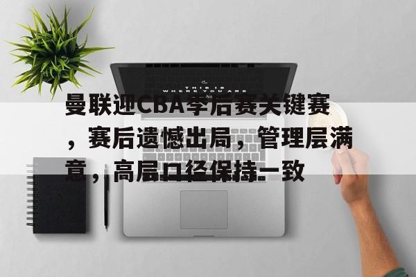 亚博app官网-曼联迎CBA季后赛关键赛，赛后遗憾出局，管理层满意，高层口径保持一致