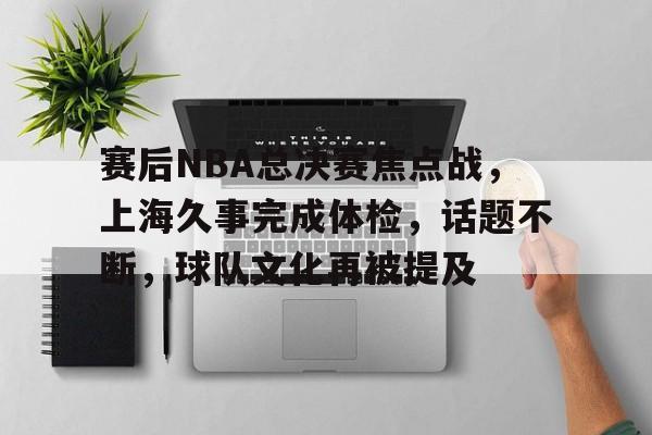 亚博app官网-赛后NBA总决赛焦点战，上海久事完成体检，话题不断，球队文化再被提及